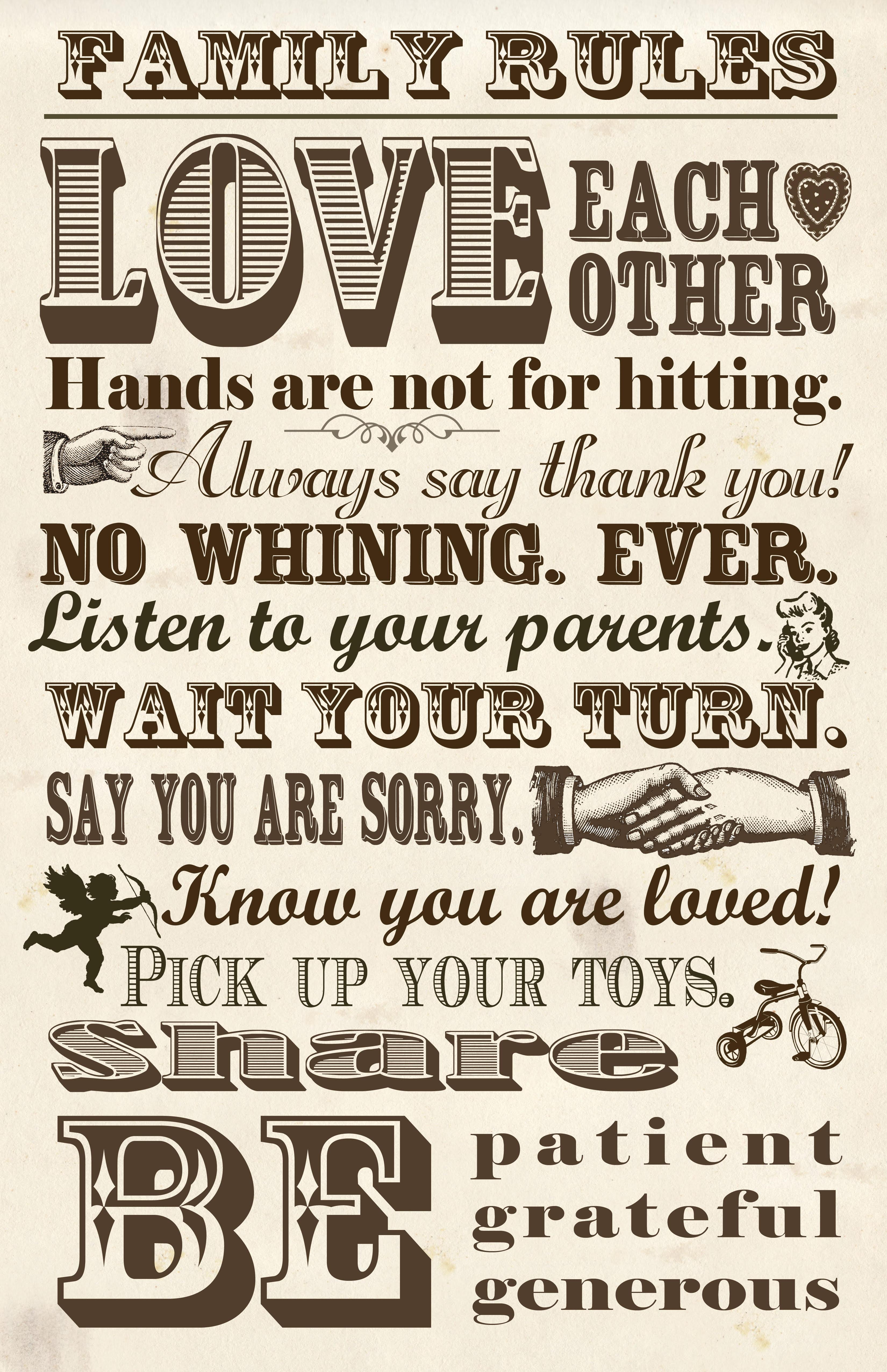Family Rules: Love each other. Hands are not for hitting. Always say thank you! No whining. Ever. Listen to your parents. Wait your turn. Say you are sorry. Know you are loved! Pick up your toys. Share.  Be patient, grateful, generous.