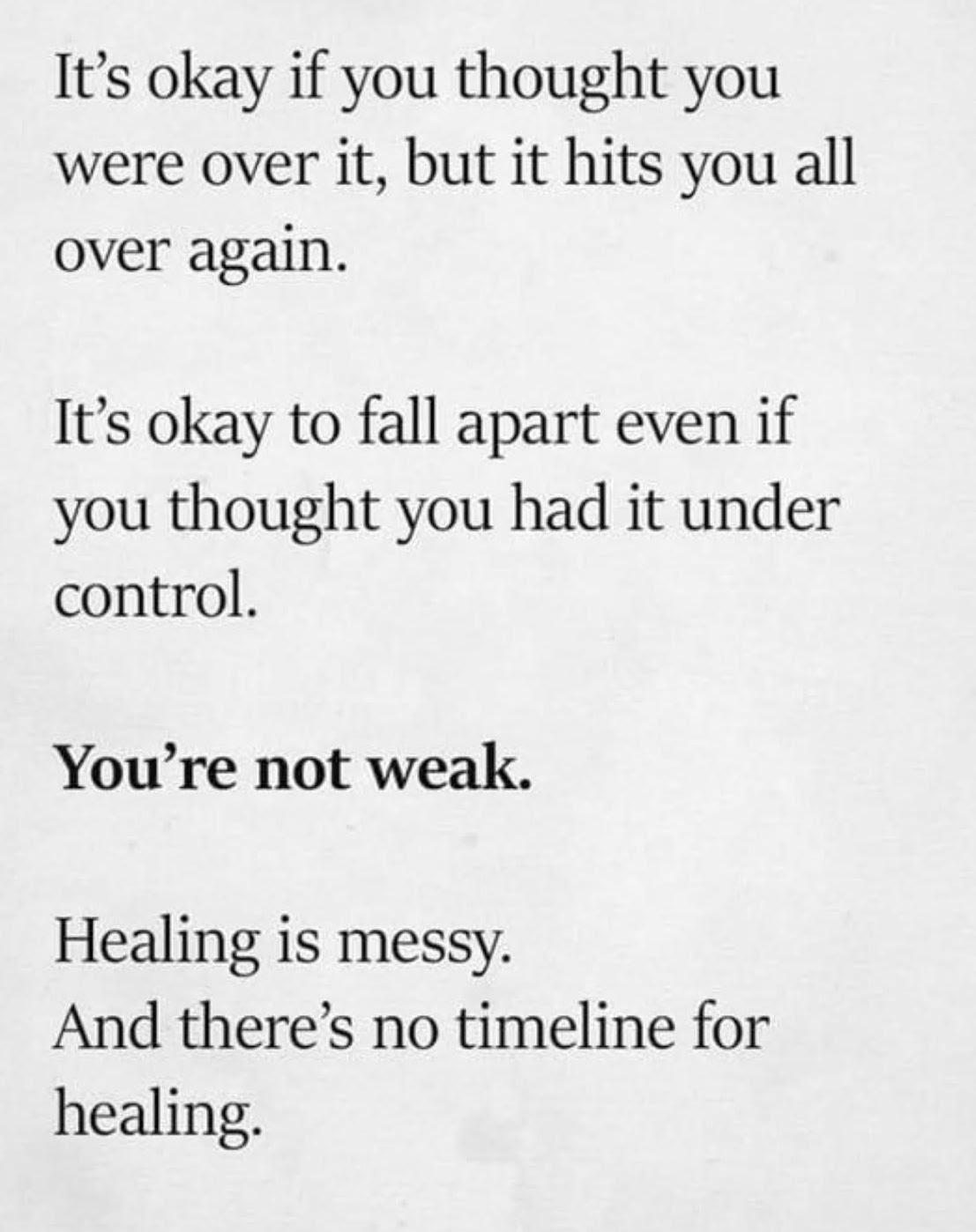It's okay if you thought you were over it, but it hits you all over again. It's okay to fall apart even if you thought you had it under control. You're not weak.