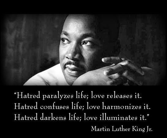 "Hatred paralyzes life; love releases it. Hatred confuses life; love harmonizes it. Hatred darkens life; love illuminates it." Martin Luther King Jr.