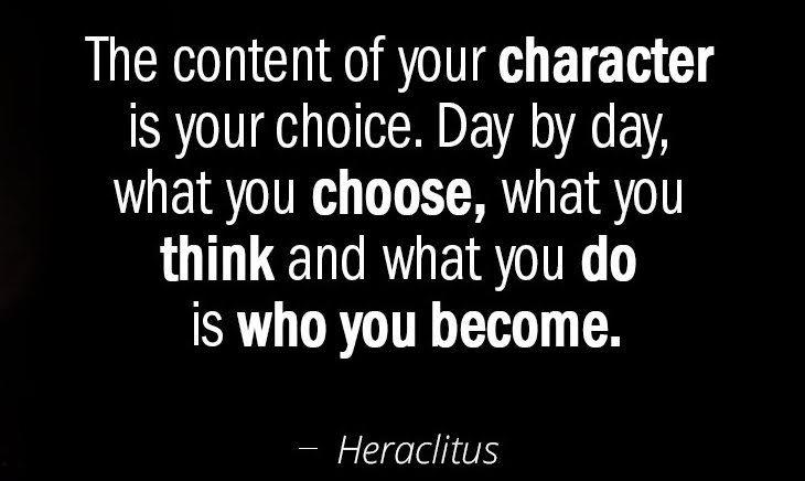 The content of you character is your choice. day by day, what you choose, what you think and what you do is who you become. -Heraclitus