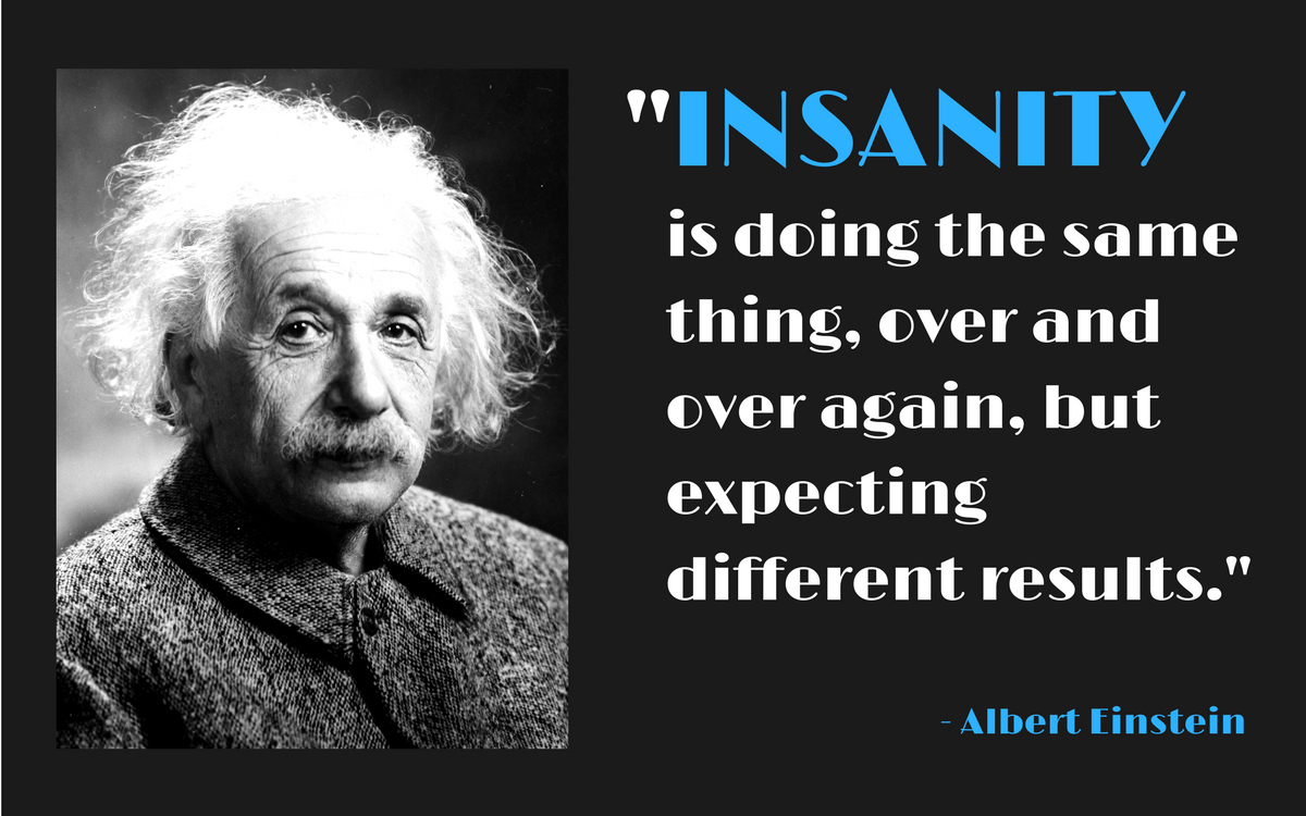 "Insanity is doing the same thing, over and over again, but expecting different results." -Albert Einstein