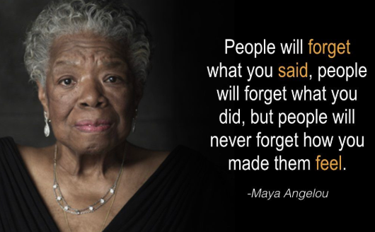 people will forget what you said, people will forget what you did, but people will never forget how you made them feel. -Maya Angelou