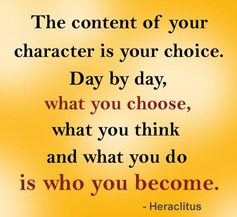 The content of your character is your choice. Day by day, what you choose, what you think and what you do is who you become. -Heraclitus